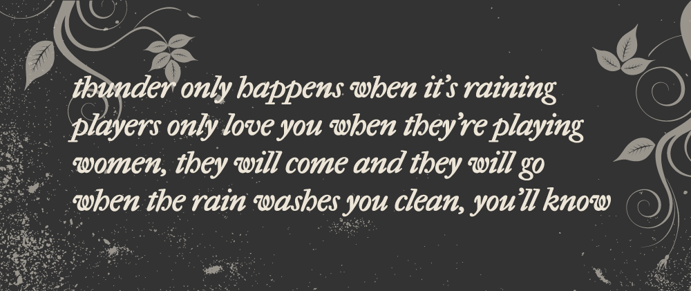 Thunder only happens when it's raining/Players only love you when they're playing/Women, they will come and they will go/When the rain washes you clean, you'll know
