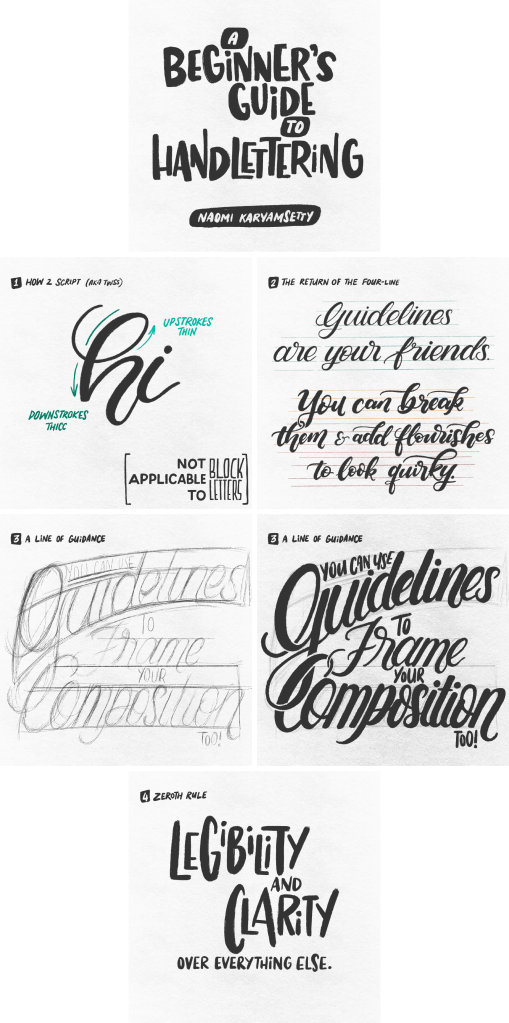 Six images in a rectangular layout. The images contain hand-drawn text in black on a textured white background. Text is below.
1: A Beginner’s Guide to Handlettering / Naomi Karyamsetty
2: How 2 Script (a.k.a. TWSS) / Upstrokes thin, downstrokes thicc / Not applicable to block letters
3: The Return of the Four-Line / Guidelines are your friends. You can break them & add flourishes to look quirky.
4: A Line of Guidance / You can use guidelines to frame your composition too! (In rough pencil with guides)
5: (Same text as the previous image, but in black ink with the pencil guides faintly visible)
6: Zeroth Rule / Legibility and clarity over everything else.